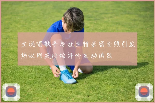 女说唱歌手与杜兰特亲密合照引发热议网友纷纷评价互动热烈