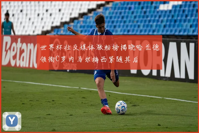 世界杯社交媒体涨粉榜揭晓哈兰德领衔C罗内马尔梅西紧随其后