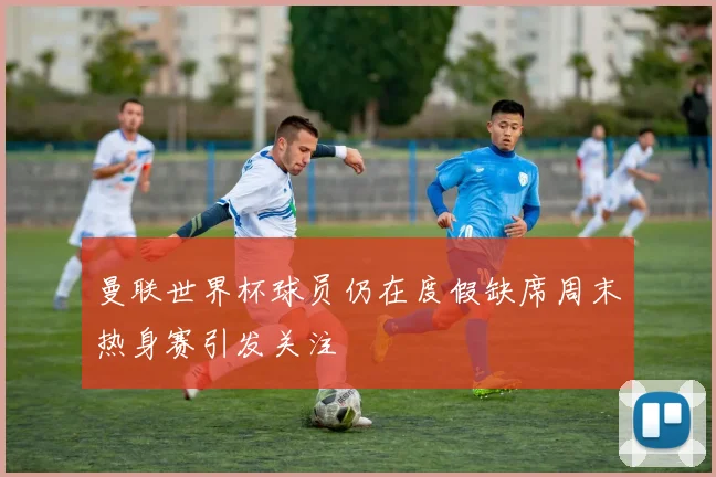 曼联世界杯球员仍在度假缺席周末热身赛引发关注