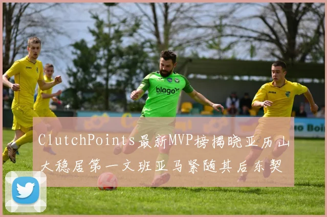 ClutchPoints最新MVP榜揭晓亚历山大稳居第一文班亚马紧随其后东契奇位列第三