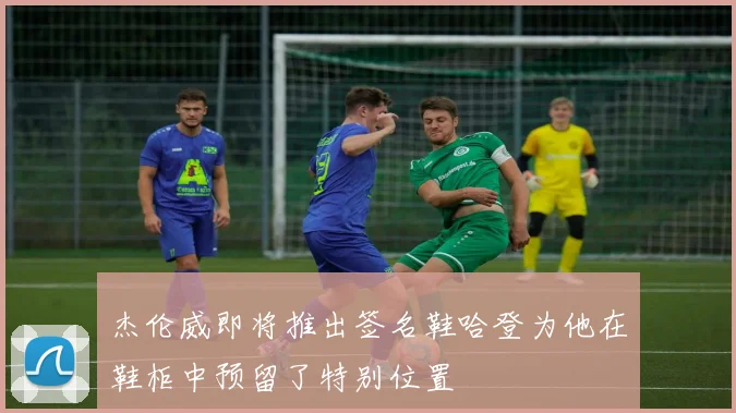 杰伦威即将推出签名鞋哈登为他在鞋柜中预留了特别位置