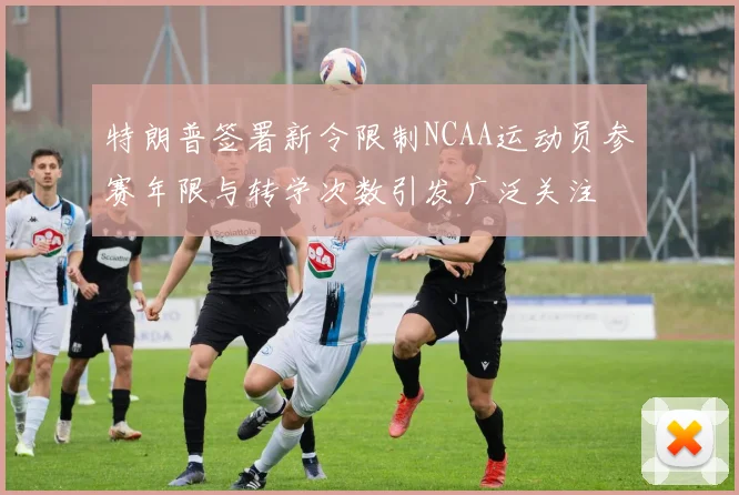 特朗普签署新令限制NCAA运动员参赛年限与转学次数引发广泛关注