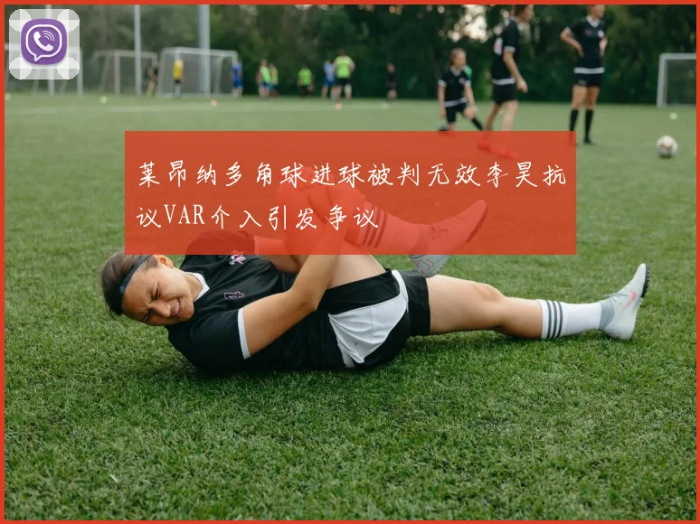 莱昂纳多角球进球被判无效李昊抗议VAR介入引发争议