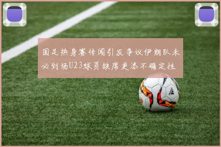国足热身赛传闻引发争议伊朗队未必到场U23球员缺席更添不确定性