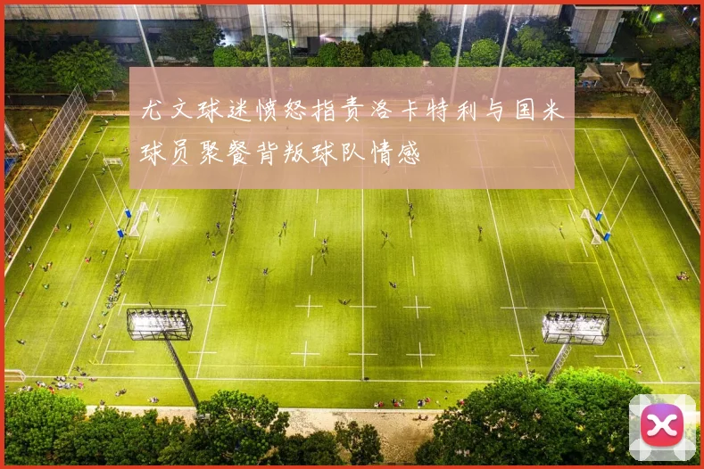 尤文球迷愤怒指责洛卡特利与国米球员聚餐背叛球队情感