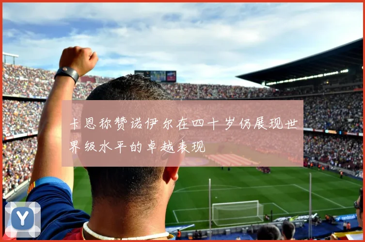 卡恩称赞诺伊尔在四十岁仍展现世界级水平的卓越表现