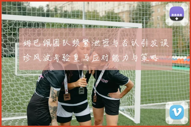 姆巴佩团队频繁泄密与否认引发误诊风波考验皇马应对能力与策略